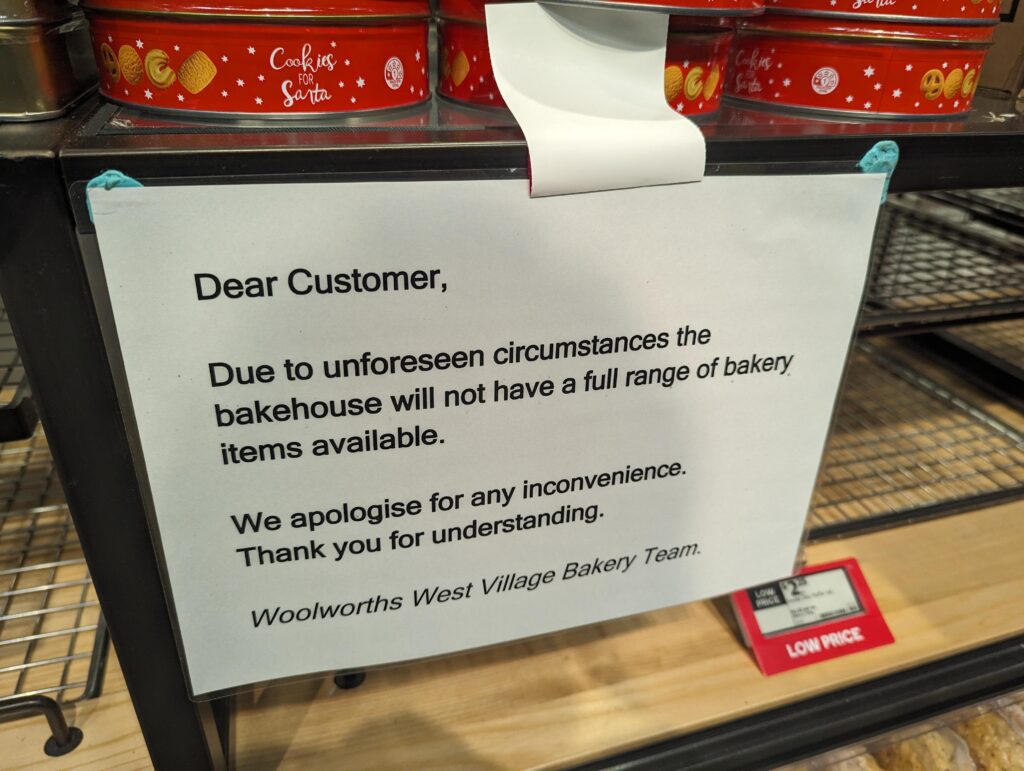 Another store: Dear customer, due to unforeseen circumstances the bakehouse will not have a full range of bakery items available. We apologies for any inconvenience. Thank you for understanding. Woolworths West Village Bakery Team.